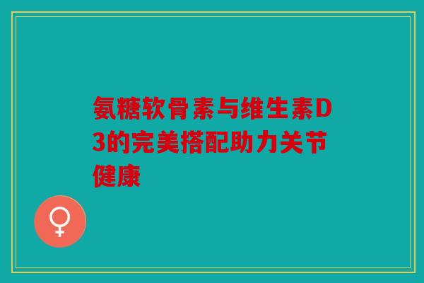 氨糖软骨素与维生素D3的完美搭配助力关节健康