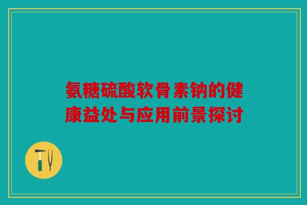 氨糖硫酸软骨素钠的健康益处与应用前景探讨-第1张图片-关节骑士