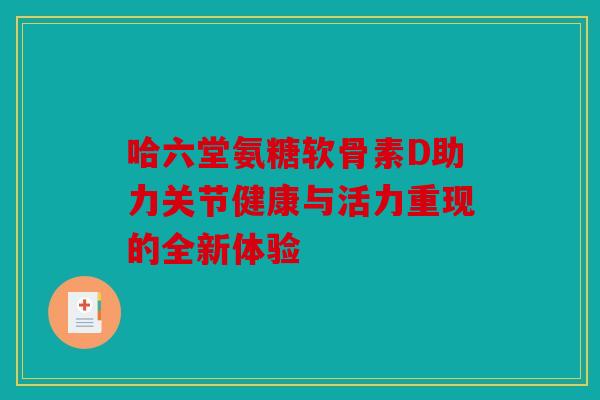哈六堂氨糖软骨素D助力关节健康与活力重现的全新体验