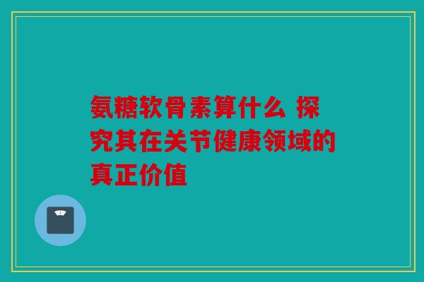 氨糖软骨素算什么 探究其在关节健康领域的真正价值