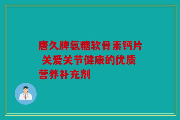 唐久牌氨糖软骨素钙片 关爱关节健康的优质营养补充剂