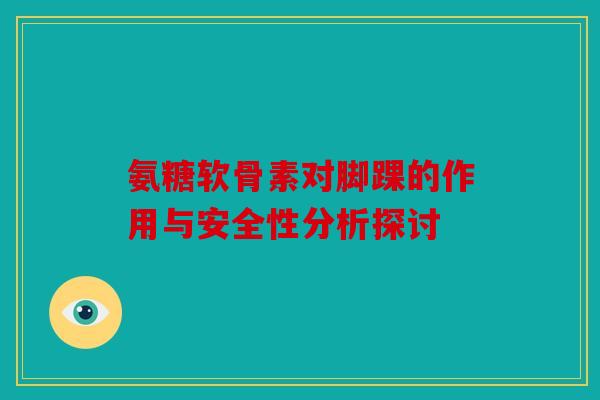 氨糖软骨素对脚踝的作用与安全性分析探讨