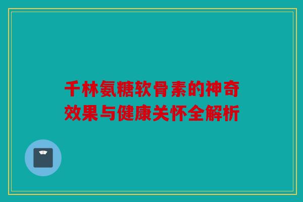 千林氨糖软骨素的神奇效果与健康关怀全解析