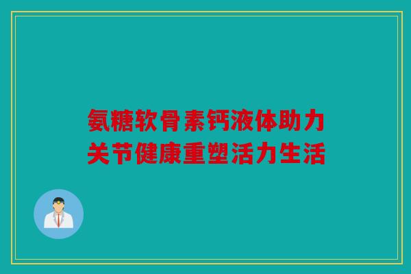 氨糖软骨素钙液体助力关节健康重塑活力生活-第1张图片-关节骑士