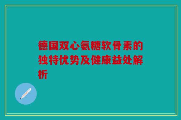 德国双心氨糖软骨素的独特优势及健康益处解析