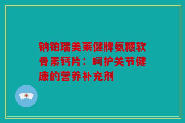 钠铂瑞美莱健牌氨糖软骨素钙片：呵护关节健康的营养补充剂