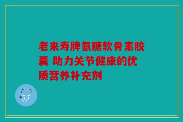 老来寿牌氨糖软骨素胶囊 助力关节健康的优质营养补充剂-第1张图片-关节骑士 老来寿牌氨糖软骨素胶囊 助力关节健康的优质营养补充剂-第1张图片-关节骑士
