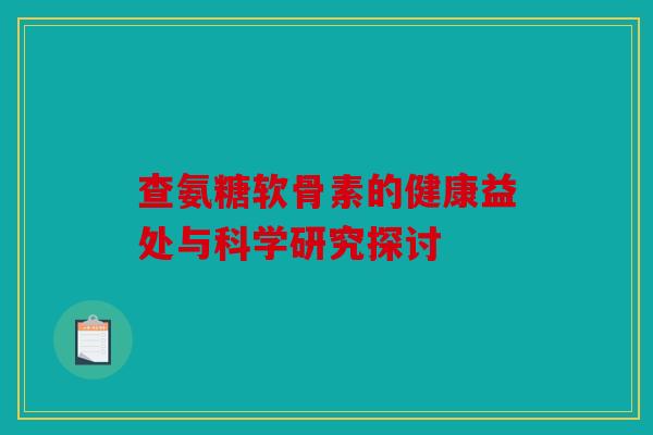 查氨糖软骨素的健康益处与科学研究探讨-第1张图片-关节骑士