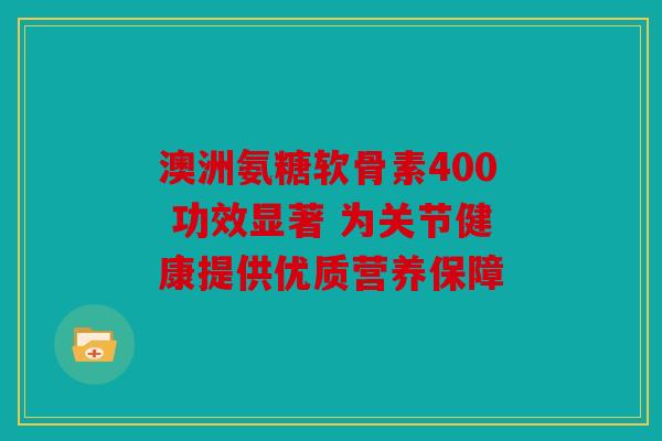 澳洲氨糖软骨素400 功效显著 为关节健康提供优质营养保障