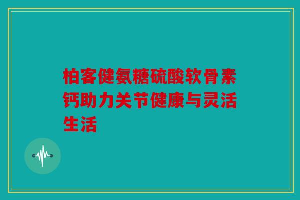 柏客健氨糖硫酸软骨素钙助力关节健康与灵活生活