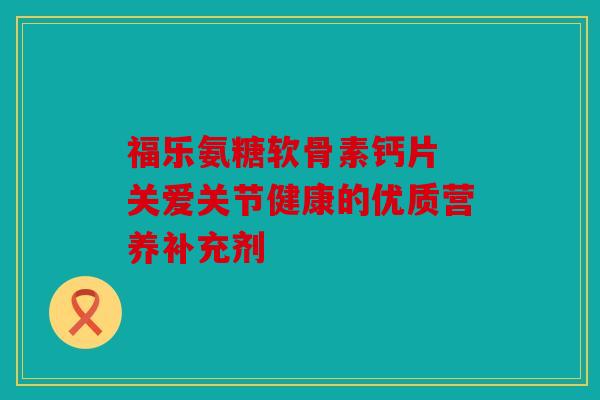 福乐氨糖软骨素钙片 关爱关节健康的优质营养补充剂