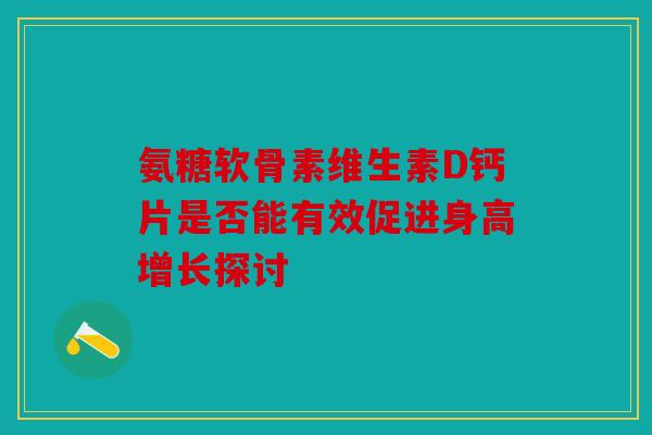 氨糖软骨素维生素D钙片是否能有效促进身高增长探讨-第1张图片-关节骑士 氨糖软骨素维生素D钙片是否能有效促进身高增长探讨-第1张图片-关节骑士
