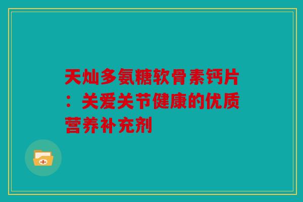 天灿多氨糖软骨素钙片：关爱关节健康的优质营养补充剂