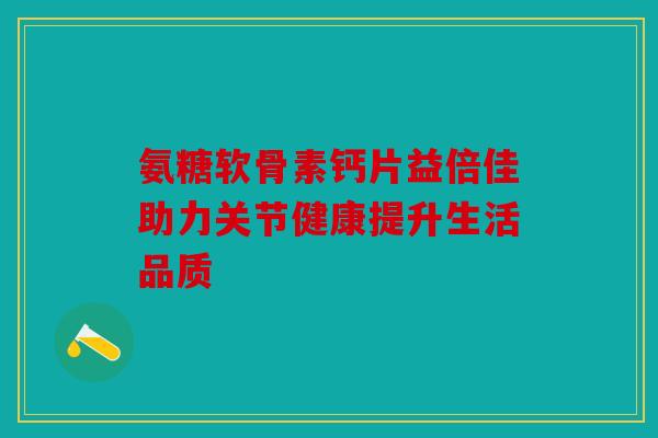 氨糖软骨素钙片益倍佳助力关节健康提升生活品质-第1张图片-关节骑士