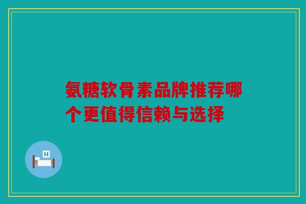 氨糖软骨素品牌推荐哪个更值得信赖与选择