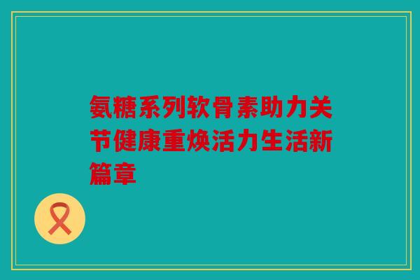 氨糖系列软骨素助力关节健康重焕活力生活新篇章