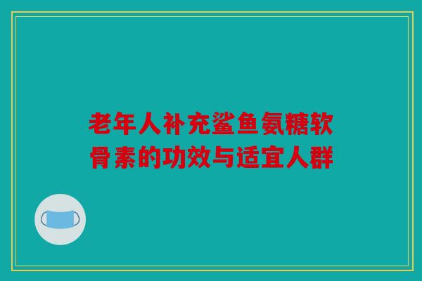 老年人补充鲨鱼氨糖软骨素的功效与适宜人群