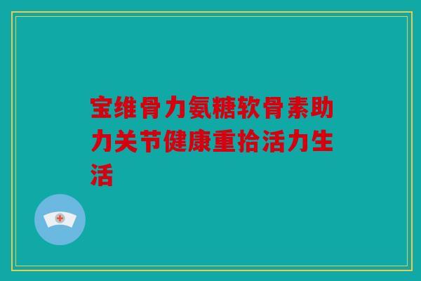 宝维骨力氨糖软骨素助力关节健康重拾活力生活