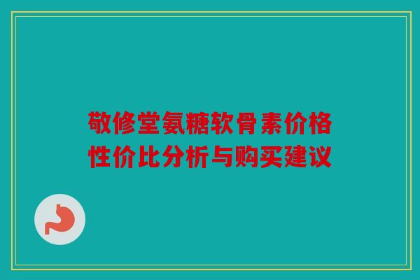 敬修堂氨糖软骨素价格性价比分析与购买建议-第1张图片-关节骑士