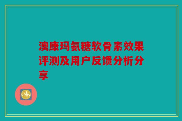 澳康玛氨糖软骨素效果评测及用户反馈分析分享