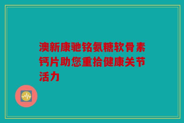 澳新康驰铭氨糖软骨素钙片助您重拾健康关节活力