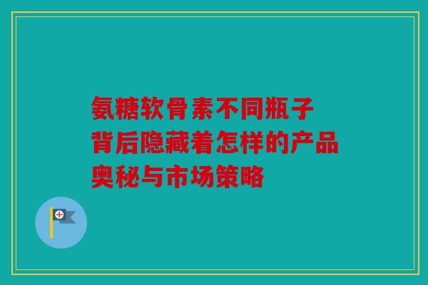 氨糖软骨素不同瓶子 背后隐藏着怎样的产品奥秘与市场策略
