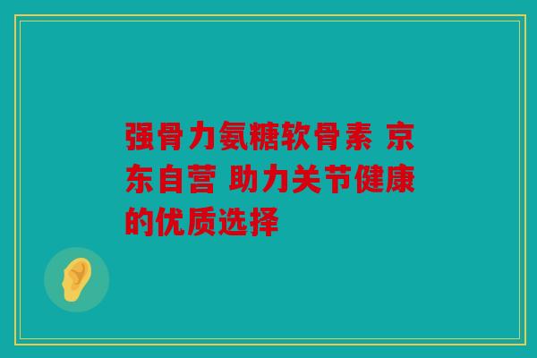 强骨力氨糖软骨素 京东自营 助力关节健康的优质选择-第1张图片-关节骑士 强骨力氨糖软骨素 京东自营 助力关节健康的优质选择-第1张图片-关节骑士