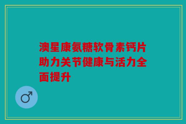澳星康氨糖软骨素钙片助力关节健康与活力全面提升
