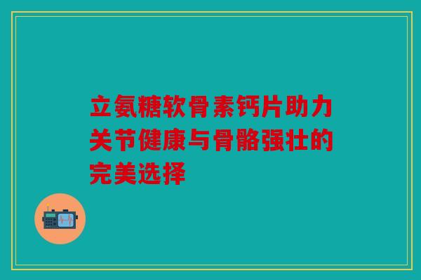 立氨糖软骨素钙片助力关节健康与骨骼强壮的完美选择
