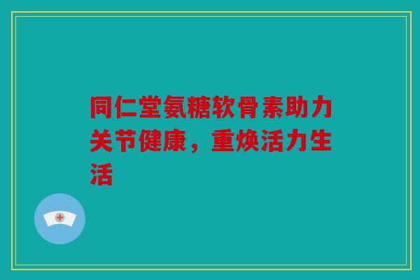同仁堂氨糖软骨素助力关节健康，重焕活力生活
