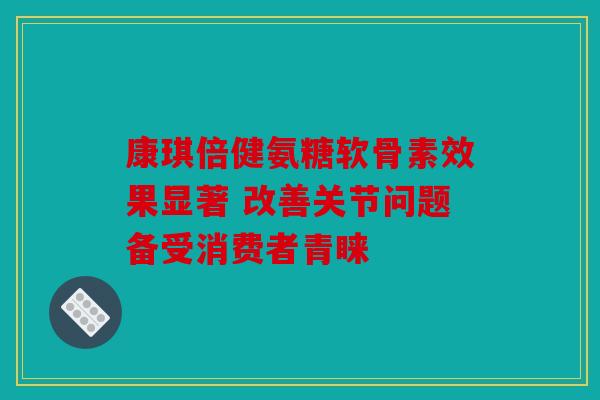康琪倍健氨糖软骨素效果显著 改善关节问题备受消费者青睐