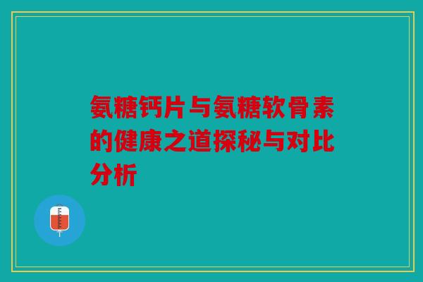 氨糖钙片与氨糖软骨素的健康之道探秘与对比分析