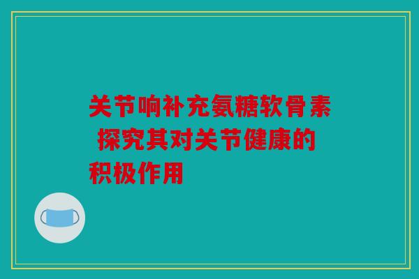 关节响补充氨糖软骨素 探究其对关节健康的积极作用