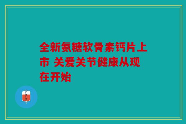 全新氨糖软骨素钙片上市 关爱关节健康从现在开始