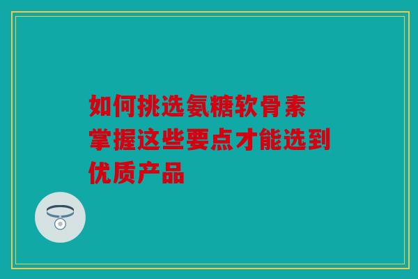 如何挑选氨糖软骨素 掌握这些要点才能选到优质产品