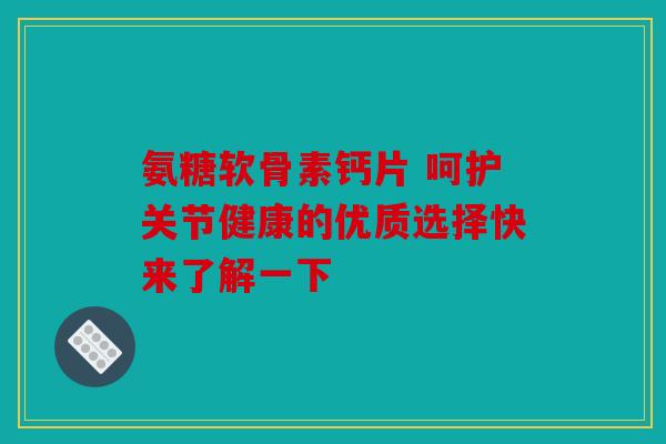 氨糖软骨素钙片 呵护关节健康的优质选择快来了解一下