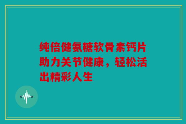 纯倍健氨糖软骨素钙片助力关节健康，轻松活出精彩人生