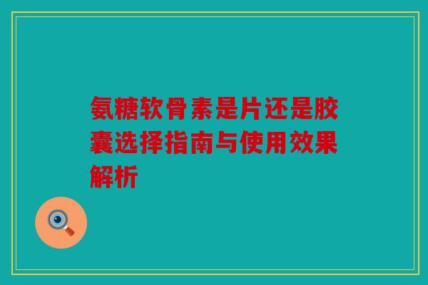 氨糖软骨素是片还是胶囊选择指南与使用效果解析-第1张图片-关节骑士 氨糖软骨素是片还是胶囊选择指南与使用效果解析-第1张图片-关节骑士