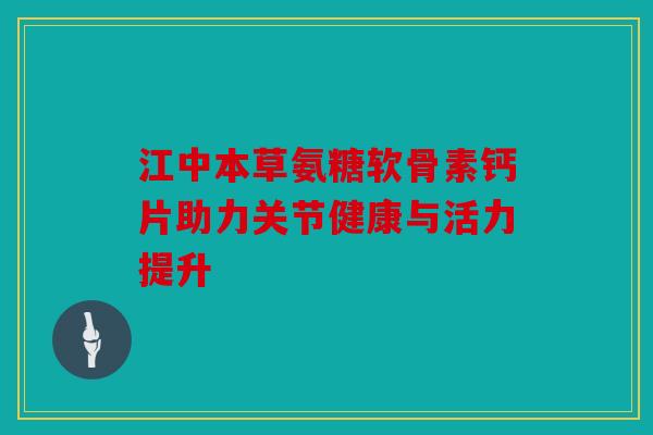 江中本草氨糖软骨素钙片助力关节健康与活力提升