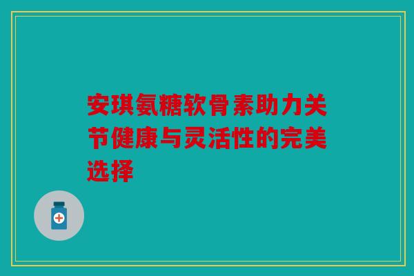 安琪氨糖软骨素助力关节健康与灵活性的完美选择