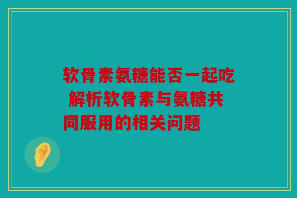 软骨素氨糖能否一起吃 解析软骨素与氨糖共同服用的相关问题