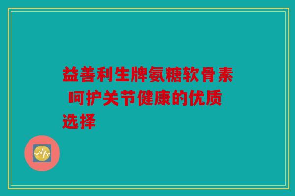 益善利生牌氨糖软骨素 呵护关节健康的优质选择