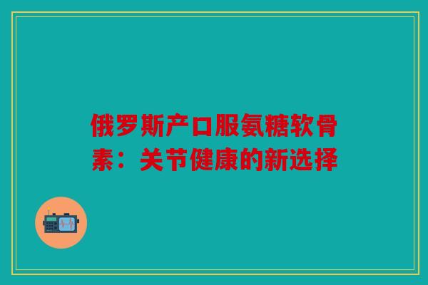 俄罗斯产口服氨糖软骨素：关节健康的新选择