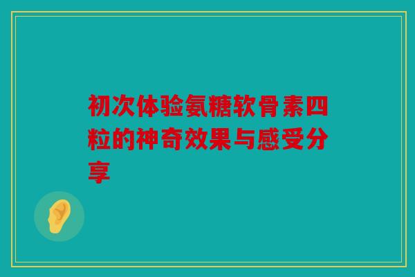 初次体验氨糖软骨素四粒的神奇效果与感受分享
