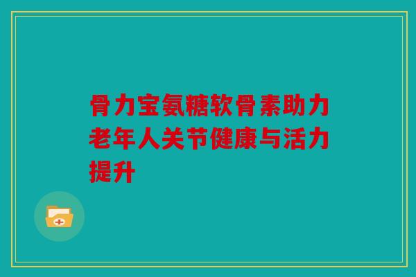骨力宝氨糖软骨素助力老年人关节健康与活力提升