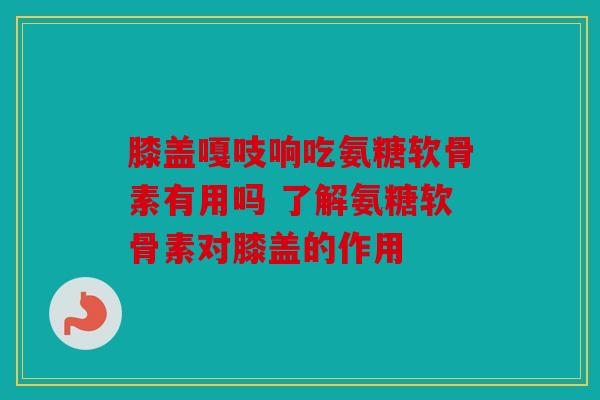膝盖嘎吱响吃氨糖软骨素有用吗 了解氨糖软骨素对膝盖的作用