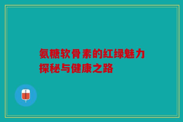 氨糖软骨素的红绿魅力探秘与健康之路