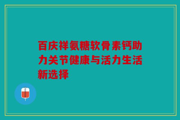 百庆祥氨糖软骨素钙助力关节健康与活力生活新选择