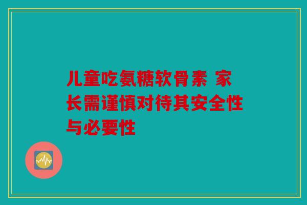 儿童吃氨糖软骨素 家长需谨慎对待其安全性与必要性