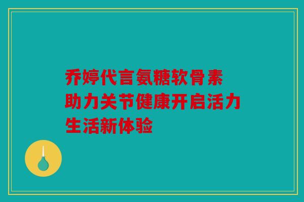 乔婷代言氨糖软骨素 助力关节健康开启活力生活新体验